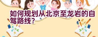 如何规划从北京至龙岩的自驾路线？