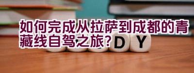 如何完成从拉萨到成都的青藏线自驾之旅？