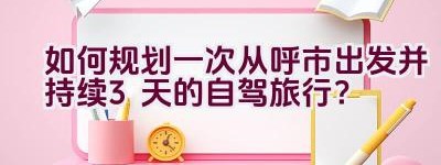 如何规划一次从呼市出发并持续3天的自驾旅行？