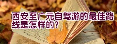 西安至广元自驾游的最佳路线是怎样的？