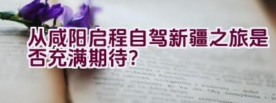 从咸阳启程自驾新疆之旅是否充满期待？