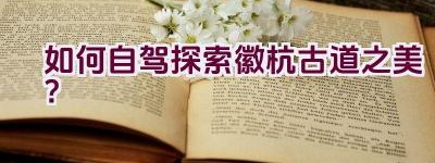 如何自驾探索徽杭古道之美？