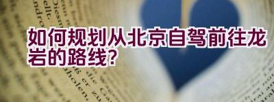 如何规划从北京自驾前往龙岩的路线？