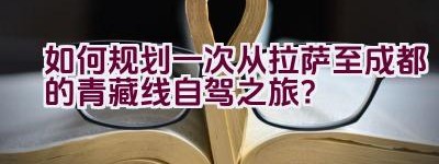 如何规划一次从拉萨至成都的青藏线自驾之旅？