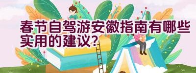 春节自驾游安徽指南有哪些实用的建议？