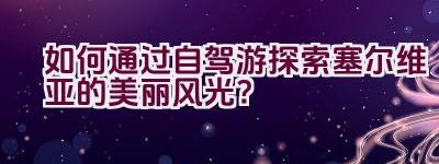 如何通过自驾游探索塞尔维亚的美丽风光？