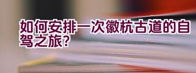 如何安排一次徽杭古道的自驾之旅？