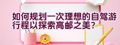 如何规划一次理想的自驾游行程以探索高邮之美？