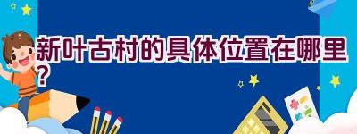 新叶古村的具体位置在哪里？