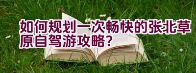 如何规划一次畅快的张北草原自驾游攻略？