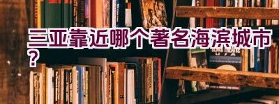 三亚靠近哪个著名海滨城市？