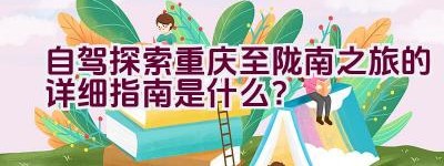 自驾探索重庆至陇南之旅的详细指南是什么？