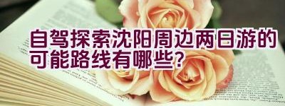 自驾探索沈阳周边两日游的可能路线有哪些？