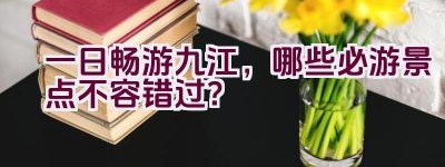 一日畅游九江，哪些必游景点不容错过？