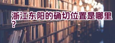 浙江东阳的确切位置是哪里？