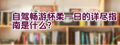 自驾畅游怀柔一日的详尽指南是什么？