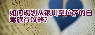 如何规划从银川至拉萨的自驾旅行攻略？