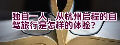 “独自一人，从杭州启程的自驾旅行是怎样的体验？”