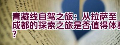 青藏线自驾之旅：从拉萨至成都的探索之旅是否值得体验？