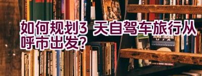 如何规划3天自驾车旅行从呼市出发？