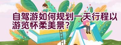 自驾游如何规划一天行程以游览怀柔美景？