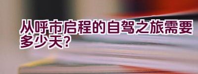 从呼市启程的自驾之旅需要多少天？