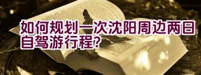 如何规划一次沈阳周边两日自驾游行程？