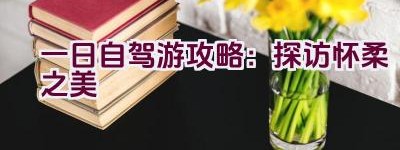 一日自驾游攻略：探访怀柔之美