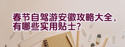 春节自驾游安徽攻略大全，有哪些实用贴士？