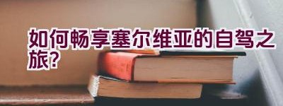 如何畅享塞尔维亚的自驾之旅？