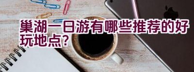 巢湖一日游有哪些推荐的好玩地点？