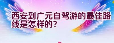 西安到广元自驾游的最佳路线是怎样的？