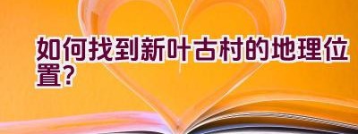 如何找到新叶古村的地理位置？