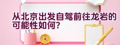 从北京出发自驾前往龙岩的可能性如何？