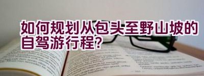 如何规划从包头至野山坡的自驾游行程？