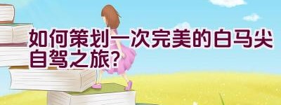 如何策划一次完美的白马尖自驾之旅？