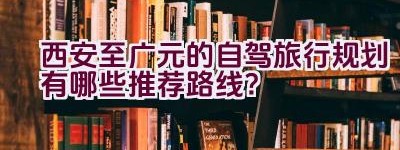 西安至广元的自驾旅行规划有哪些推荐路线？