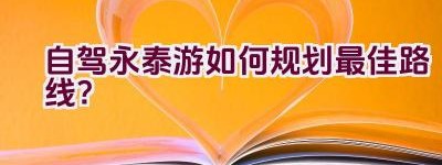 自驾永泰游如何规划最佳路线？