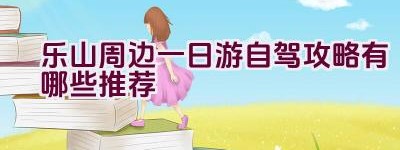 乐山周边一日游自驾攻略有哪些推荐