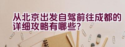 从北京出发自驾前往成都的详细攻略有哪些？