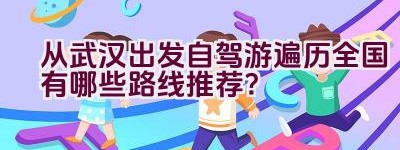 从武汉出发自驾游遍历全国有哪些路线推荐？