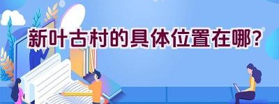 新叶古村的具体位置在哪？