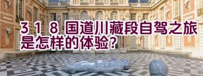 318国道川藏段自驾之旅是怎样的体验？