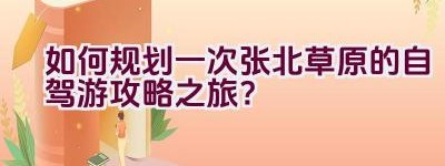 如何规划一次张北草原的自驾游攻略之旅？