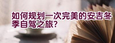 如何规划一次完美的安吉冬季自驾之旅？