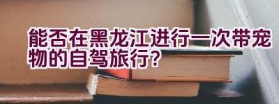 能否在黑龙江进行一次带宠物的自驾旅行？