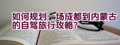 如何规划一场成都到内蒙古的自驾旅行攻略？