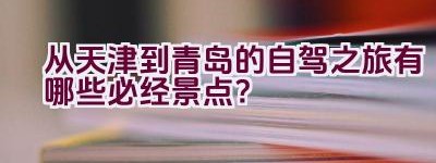 “从天津到青岛的自驾之旅有哪些必经景点？”