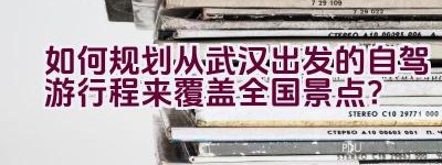 如何规划从武汉出发的自驾游行程来覆盖全国景点？