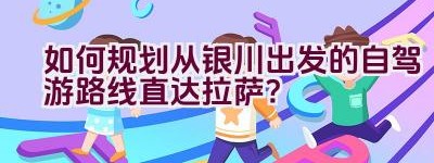 如何规划从银川出发的自驾游路线直达拉萨？